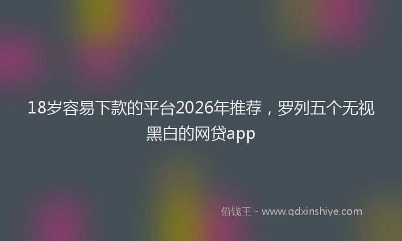 18岁容易下款的平台2026年推荐，罗列五个无视黑白的网贷app