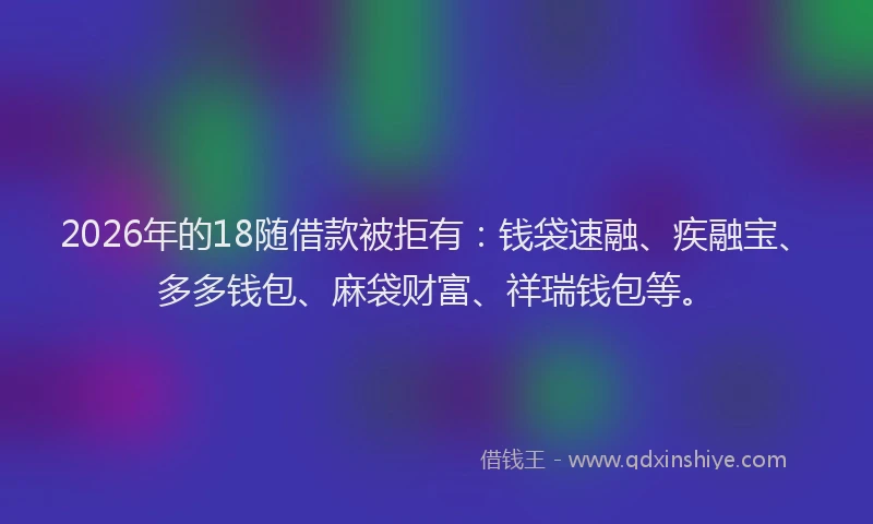 2026年的18随借款被拒有：钱袋速融、疾融宝、多多钱包、麻袋财富、祥瑞钱包等。