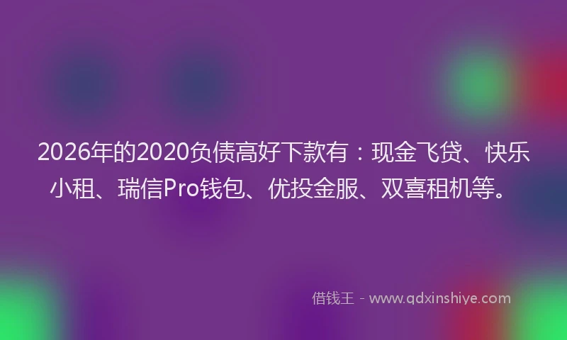 2026年的2020负债高好下款有：现金飞贷、快乐小租、瑞信Pro钱包、优投金服、双喜租机等。