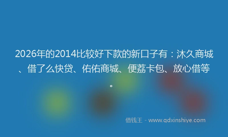 2026年的2014比较好下款的新口子有:沐久商城、借了么快贷、佑佑商城、便荔卡包、放心借等。