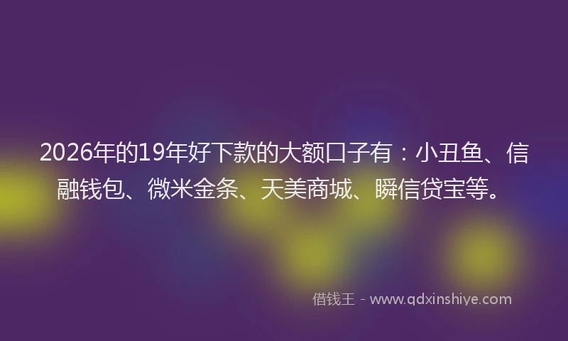 2026年的19年好下款的大额口子有:小丑鱼、信融钱包、微米金条、天美商城、瞬信贷宝等。