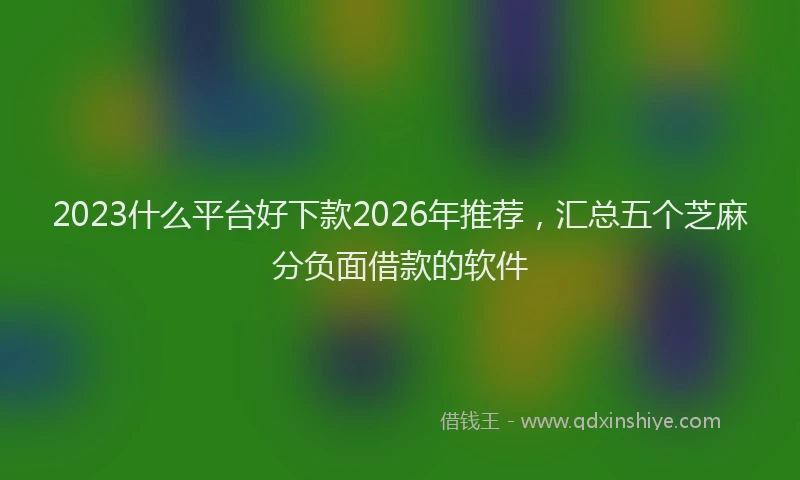 2023什么平台好下款2026年推荐，汇总五个芝麻分负面借款的软件