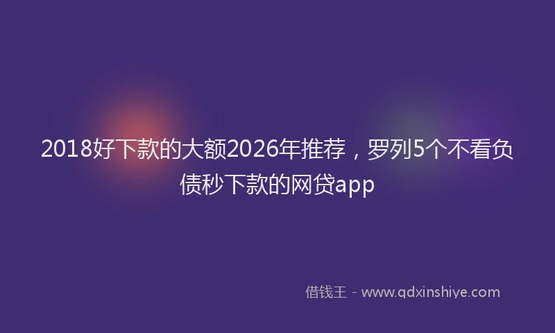 2018好下款的大额2026年推荐，罗列5个不看负债秒下款的网贷app