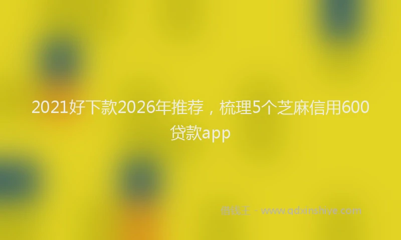 2021好下款2026年推荐，梳理5个芝麻信用600贷款app