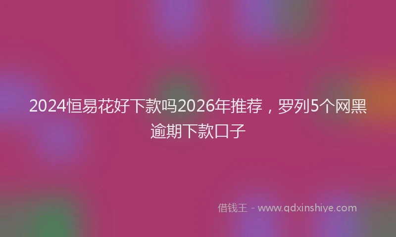 2024恒易花好下款吗2026年推荐,罗列5个网黑逾期下款口子