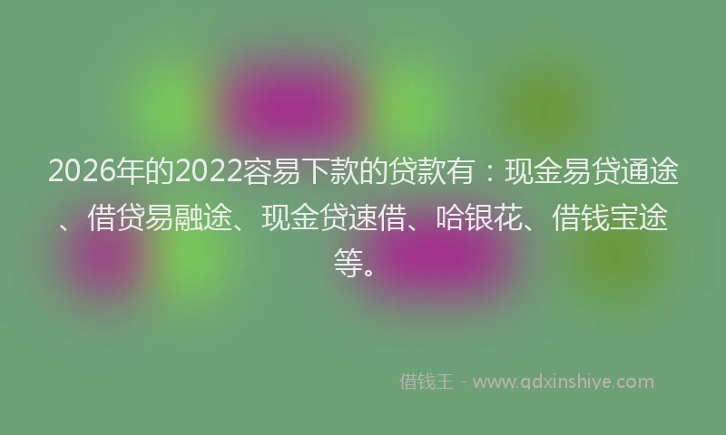 2026年的2022容易下款的贷款有：现金易贷通途、借贷易融途、现金贷速借、哈银花、借钱宝途等。