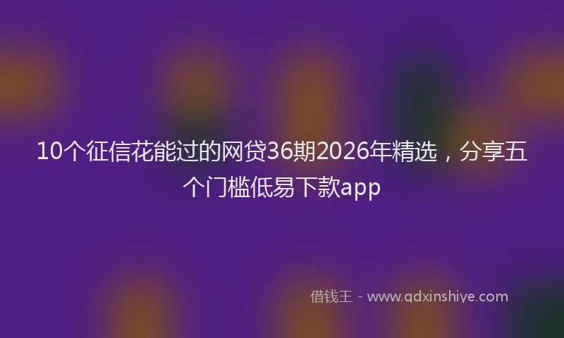 10个征信花能过的网贷36期2026年精选，分享五个门槛低易下款app