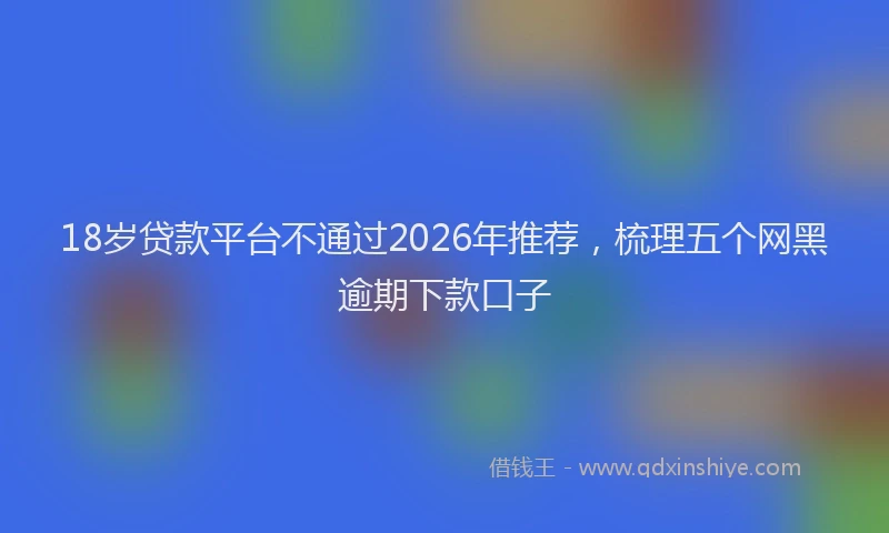 18岁贷款平台不通过2026年推荐，梳理五个网黑逾期下款口子