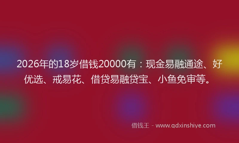 2026年的18岁借钱20000有：现金易融通途、好优选、戒易花、借贷易融贷宝、小鱼免审等。