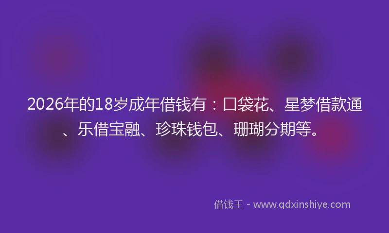 2026年的18岁成年借钱有：口袋花、星梦借款通、乐借宝融、珍珠钱包、珊瑚分期等。
