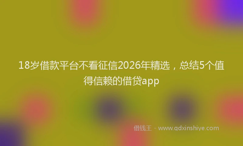 18岁借款平台不看征信2026年精选，总结5个值得信赖的借贷app
