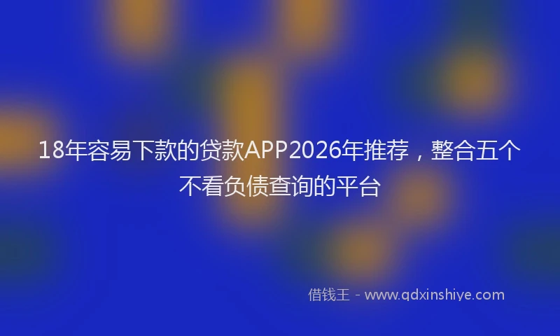 18年容易下款的贷款APP2026年推荐,整合五个不看负债查询的平台