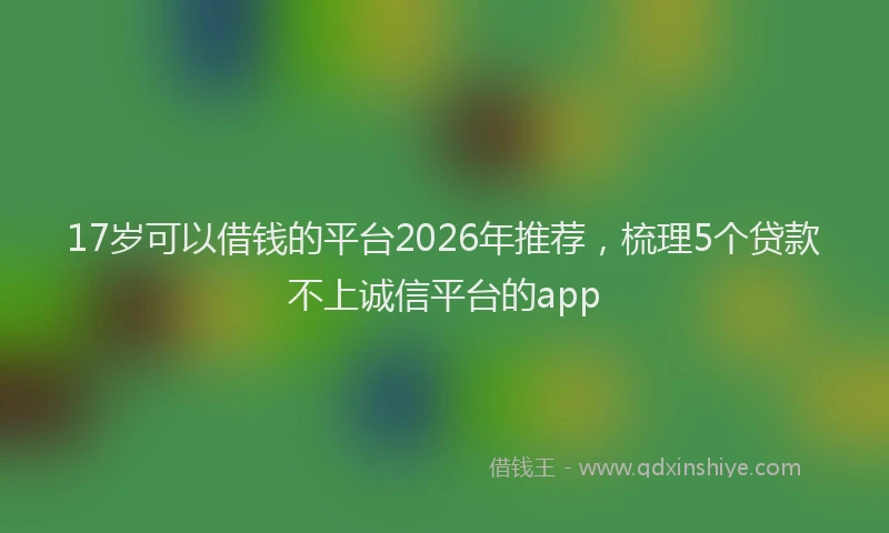 17岁可以借钱的平台2026年推荐，梳理5个贷款不上诚信平台的app