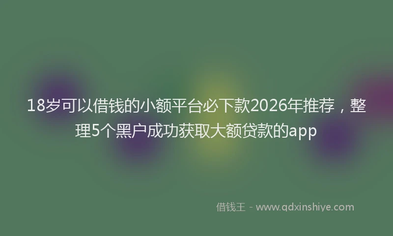 18岁可以借钱的小额平台必下款2026年推荐,整理5个黑户成功获取大额贷款的app