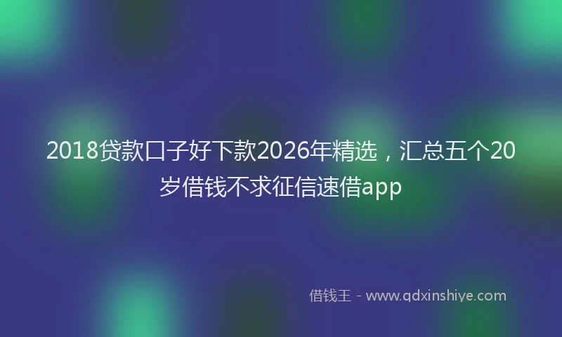 2018贷款口子好下款2026年精选，汇总五个20岁借钱不求征信速借app