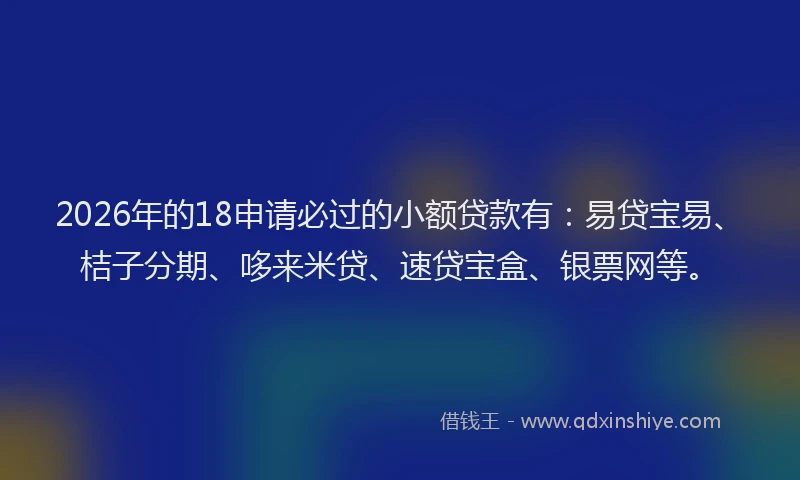 2026年的18申请必过的小额贷款有：易贷宝易、桔子分期、哆来米贷、速贷宝盒、银票网等。