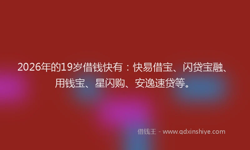 2026年的19岁借钱快有：快易借宝、闪贷宝融、用钱宝、星闪购、安逸速贷等。