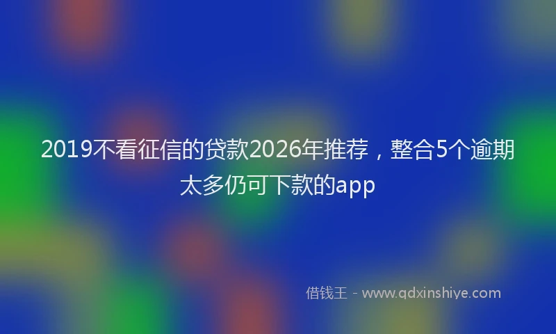2019不看征信的贷款2026年推荐，整合5个逾期太多仍可下款的app