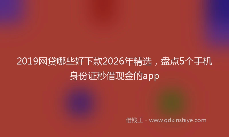 2019网贷哪些好下款2026年精选，盘点5个手机身份证秒借现金的app
