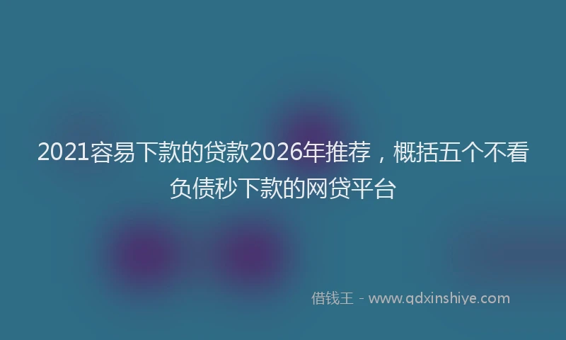 2021容易下款的贷款2026年推荐，概括五个不看负债秒下款的网贷平台