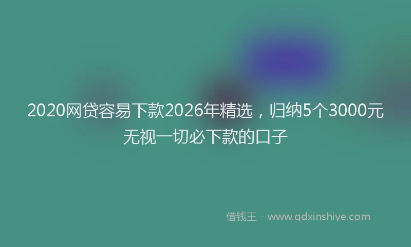 2020网贷容易下款2026年精选，归纳5个3000元无视一切必下款的口子