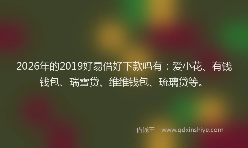 2026年的2019好易借好下款吗有:爱小花、有钱钱包、瑞雪贷、维维钱包、琉璃贷等。
