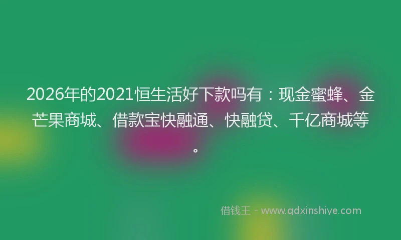 2026年的2021恒生活好下款吗有：现金蜜蜂、金芒果商城、借款宝快融通、快融贷、千亿商城等。