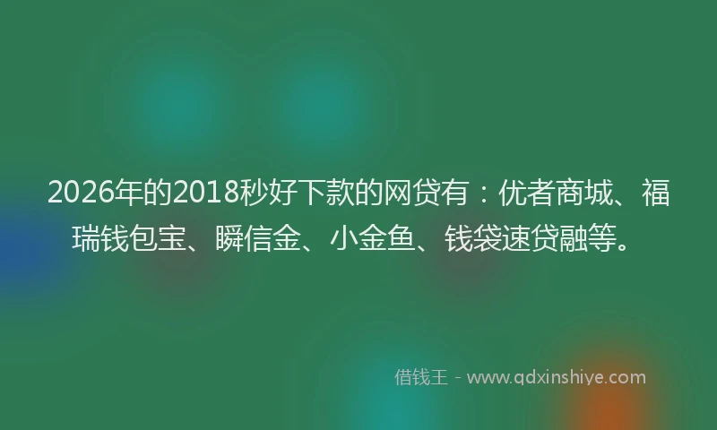 2026年的2018秒好下款的网贷有：优者商城、福瑞钱包宝、瞬信金、小金鱼、钱袋速贷融等。
