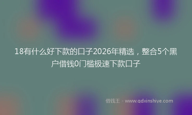 18有什么好下款的口子2026年精选，整合5个黑户借钱0门槛极速下款口子