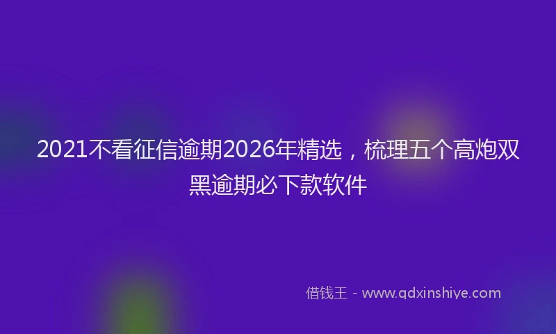 2021不看征信逾期2026年精选，梳理五个高炮双黑逾期必下款软件