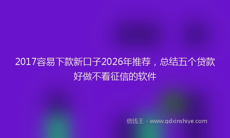 2017容易下款新口子2026年推荐，总结五个贷款好做不看征信的软件