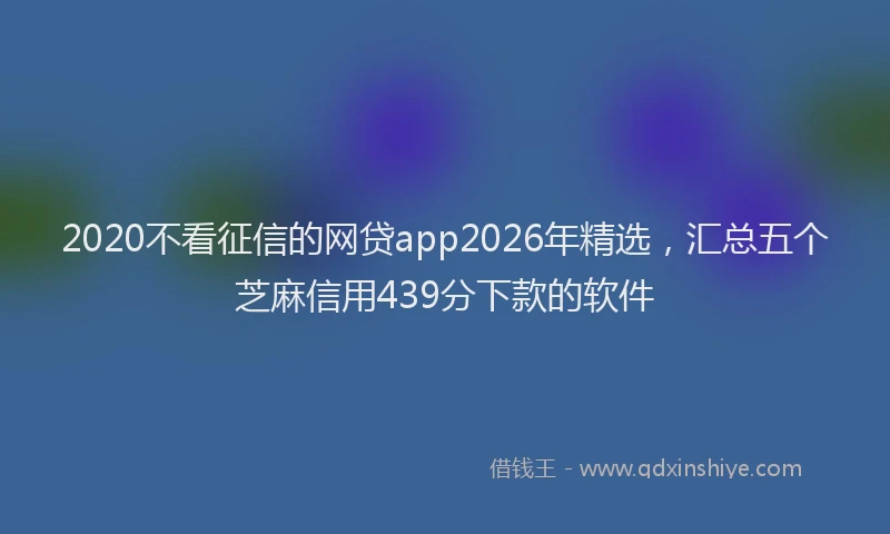 2020不看征信的网贷app2026年精选，汇总五个芝麻信用439分下款的软件