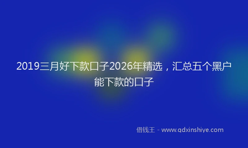 2019三月好下款口子2026年精选，汇总五个黑户能下款的口子