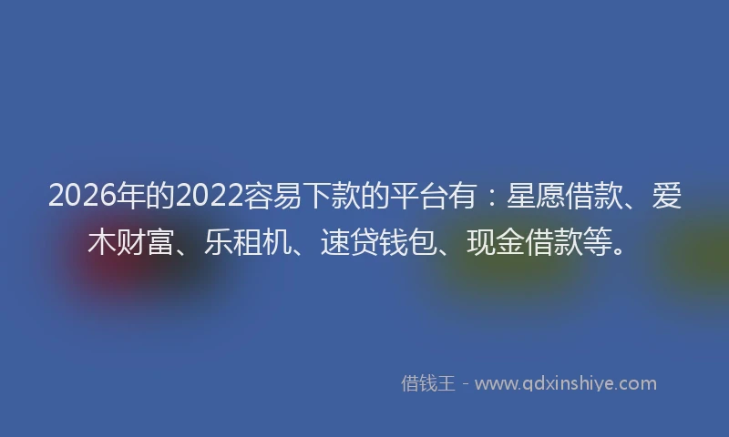 2026年的2022容易下款的平台有：星愿借款、爱木财富、乐租机、速贷钱包、现金借款等。