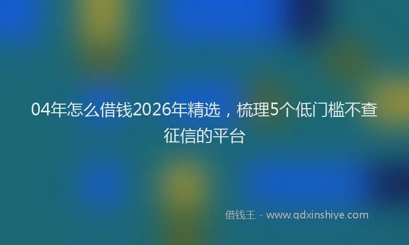 04年怎么借钱2026年精选，梳理5个低门槛不查征信的平台