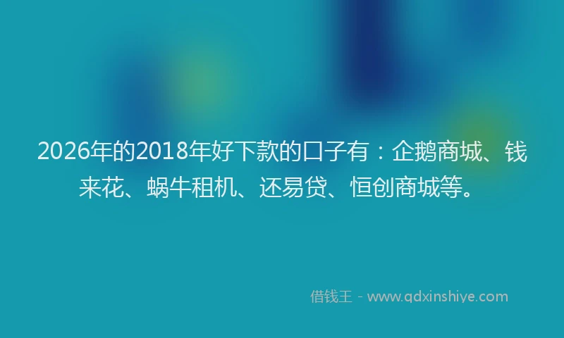 2026年的2018年好下款的口子有：企鹅商城、钱来花、蜗牛租机、还易贷、恒创商城等。