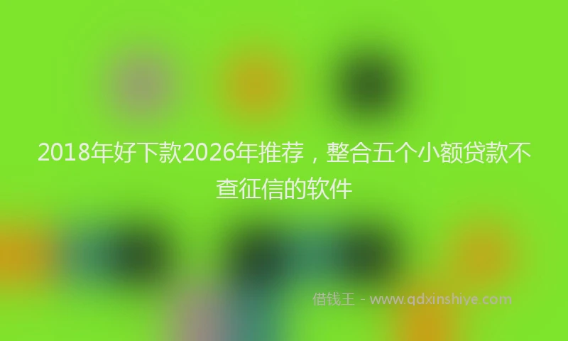 2018年好下款2026年推荐，整合五个小额贷款不查征信的软件