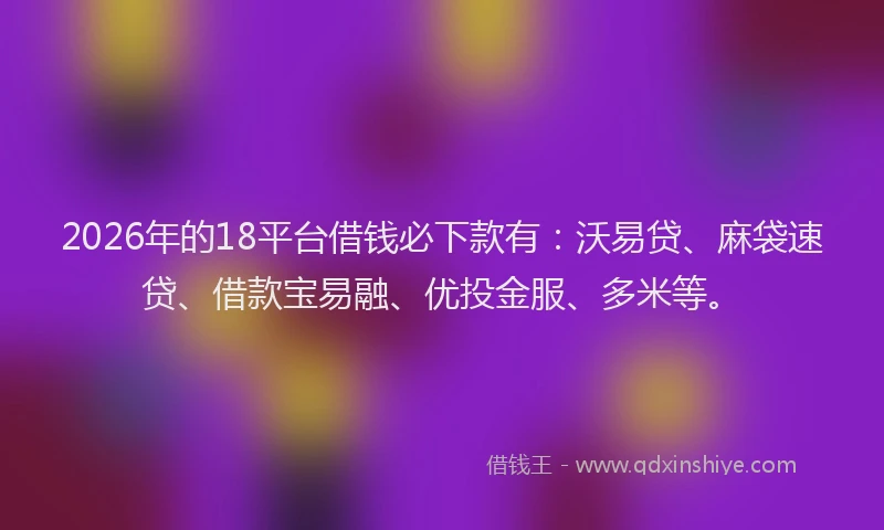 2026年的18平台借钱必下款有：沃易贷、麻袋速贷、借款宝易融、优投金服、多米等。