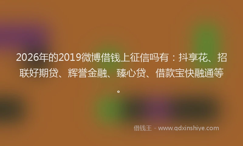 2026年的2019微博借钱上征信吗有:抖享花、招联好期贷、辉誉金融、臻心贷、借款宝快融通等。