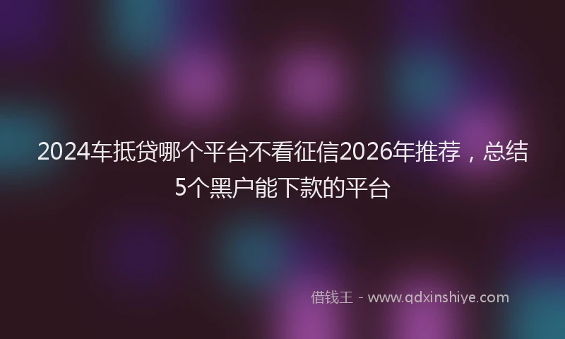 2024车抵贷哪个平台不看征信2026年推荐,总结5个黑户能下款的平台