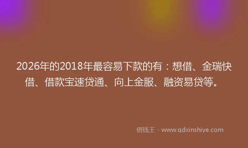 2026年的2018年最容易下款的有:想借、金瑞快借、借款宝速贷通、向上金服、融资易贷等。