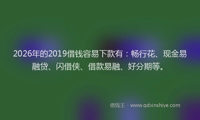 2026年的2019借钱容易下款有:畅行花、现金易融贷、闪借侠、借款易融、好分期等。