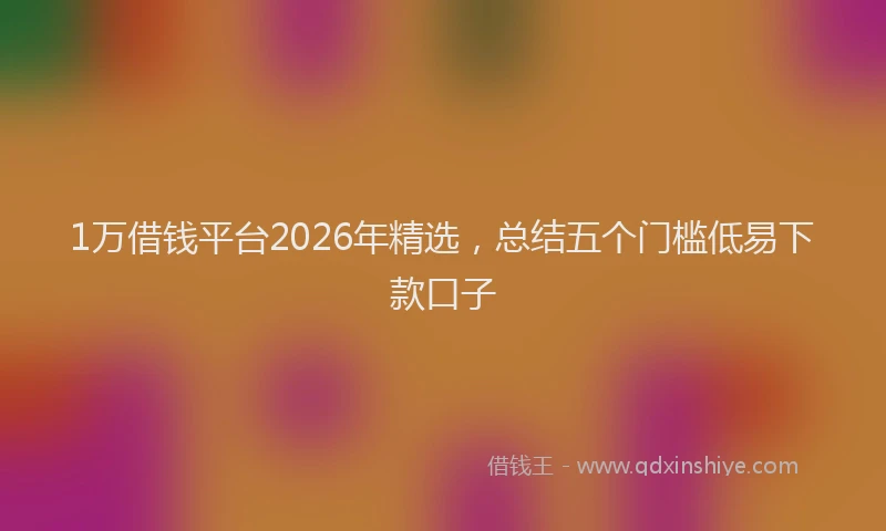 1万借钱平台2026年精选，总结五个门槛低易下款口子