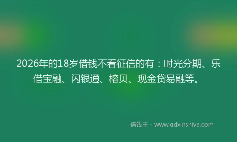 2026年的18岁借钱不看征信的有：时光分期、乐借宝融、闪银通、榕贝、现金贷易融等。