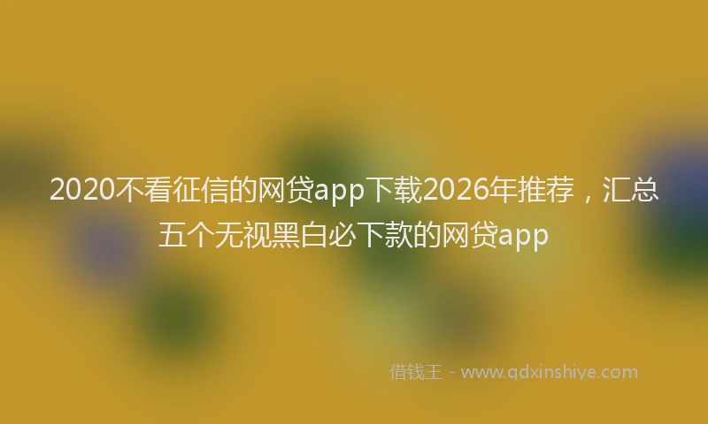 2020不看征信的网贷app下载2026年推荐，汇总五个无视黑白必下款的网贷app