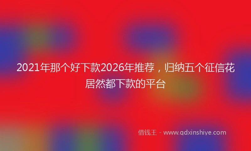 2021年那个好下款2026年推荐，归纳五个征信花居然都下款的平台