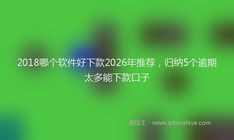 2018哪个软件好下款2026年推荐，归纳5个逾期太多能下款口子