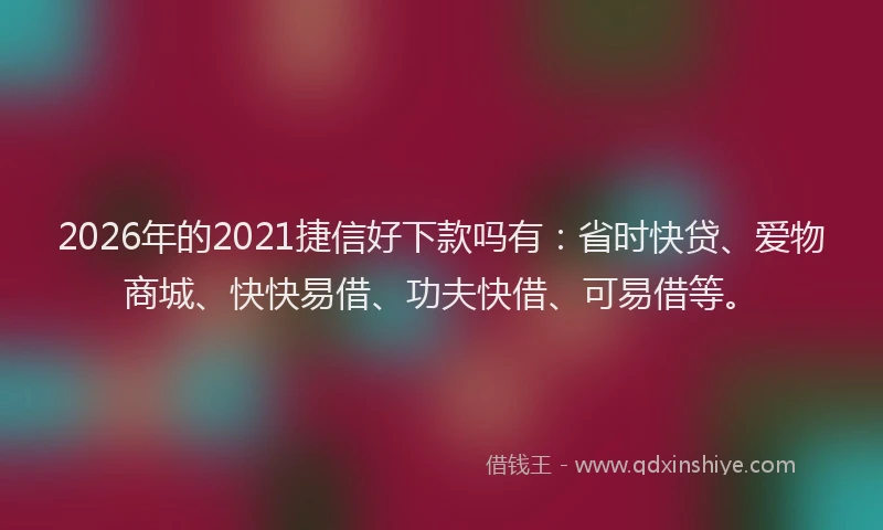 2026年的2021捷信好下款吗有:省时快贷、爱物商城、快快易借、功夫快借、可易借等。
