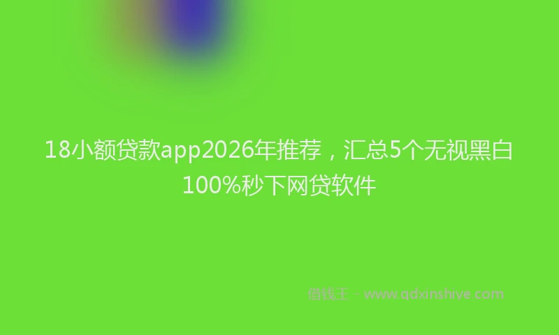 18小额贷款app2026年推荐,汇总5个无视黑白100%秒下网贷软件