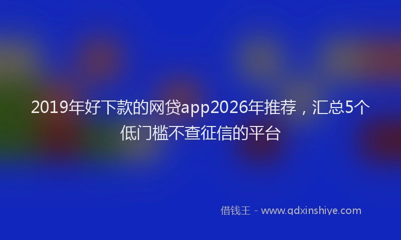 2019年好下款的网贷app2026年推荐，汇总5个低门槛不查征信的平台